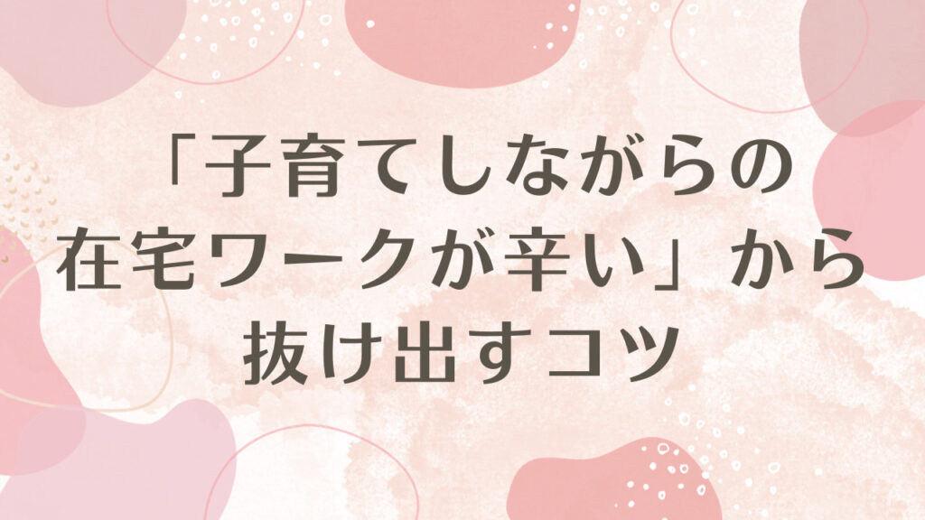 「子育てしながらの在宅ワークが辛い」から抜け出すコツ