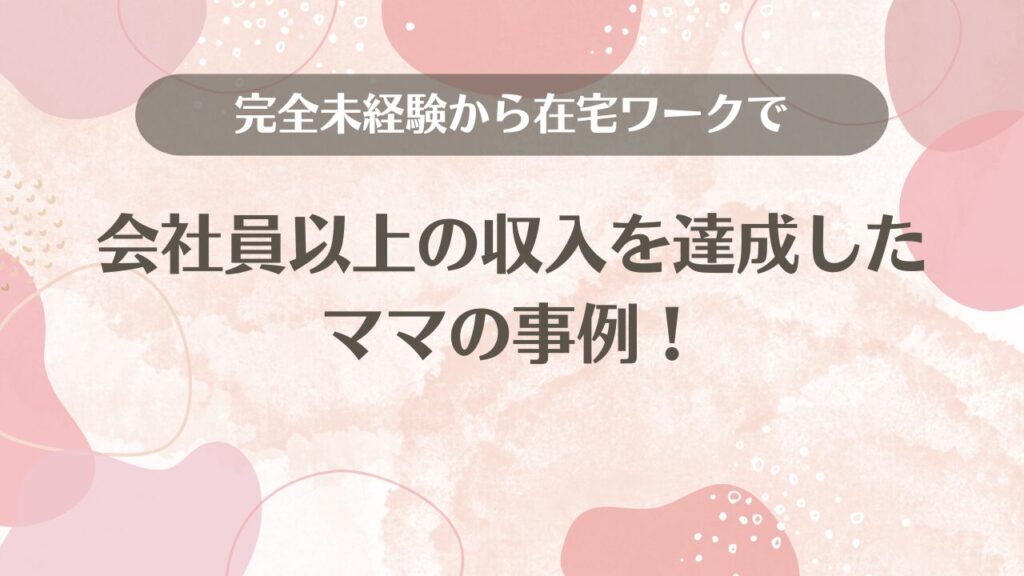 完全未経験から在宅ワークで会社員以上の収入を達成したママの事例！