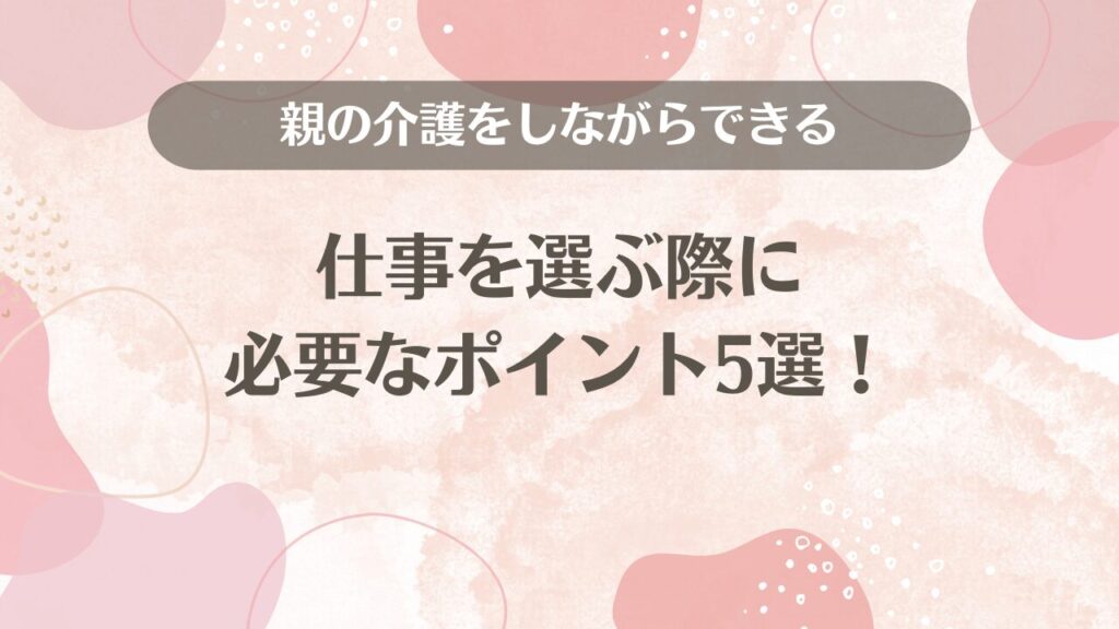 親の介護をしながらできる仕事を選ぶ際に必要なポイント5選！