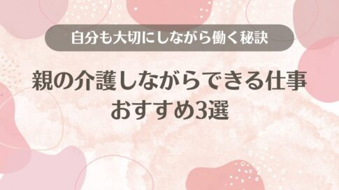 親の介護しながらできる仕事おすすめ3選【自分も大切にしながら働く秘訣】